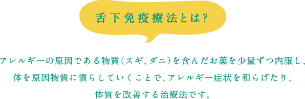 舌下免疫療法とは？アレルギーの原因である物質（スギ、ダニ）を含んだお薬を少量ずつ内服し、体を原因物質に慣らしていくことで、アレルギー症状を和らげたり、体質を改善する治療法です。