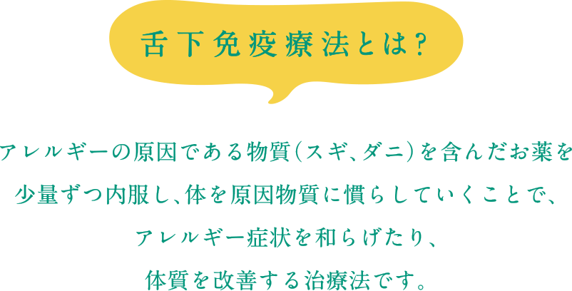 舌下免疫療法とは？アレルギーの原因である物質（スギ、ダニ）を含んだお薬を少量ずつ内服し、体を原因物質に慣らしていくことで、アレルギー症状を和らげたり、体質を改善する治療法です。